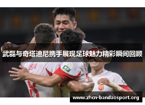 武磊与奇塔迪尼携手展现足球魅力精彩瞬间回顾